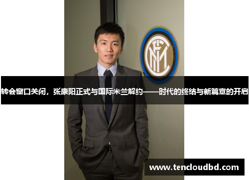 转会窗口关闭，张康阳正式与国际米兰解约——时代的终结与新篇章的开启