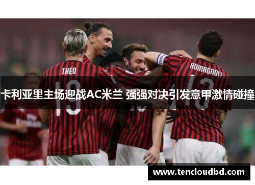 卡利亚里主场迎战AC米兰 强强对决引发意甲激情碰撞