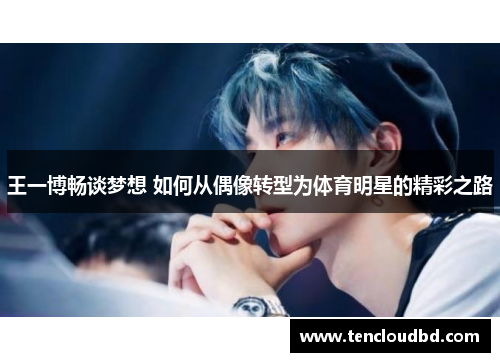 王一博畅谈梦想 如何从偶像转型为体育明星的精彩之路