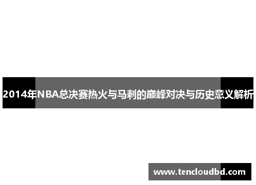 2014年NBA总决赛热火与马刺的巅峰对决与历史意义解析