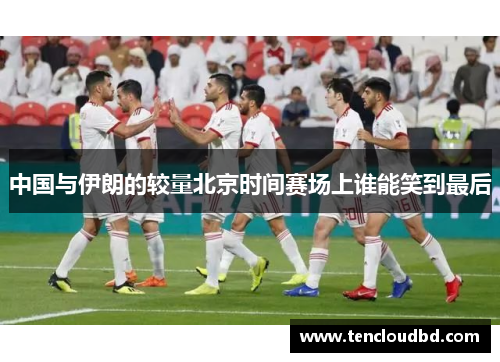 中国与伊朗的较量北京时间赛场上谁能笑到最后