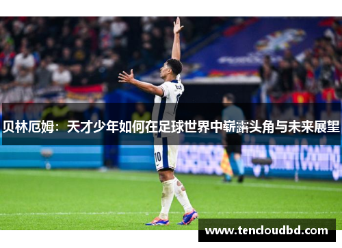 贝林厄姆：天才少年如何在足球世界中崭露头角与未来展望