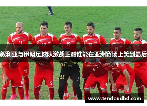 叙利亚与伊朗足球队激战正酣谁能在亚洲赛场上笑到最后